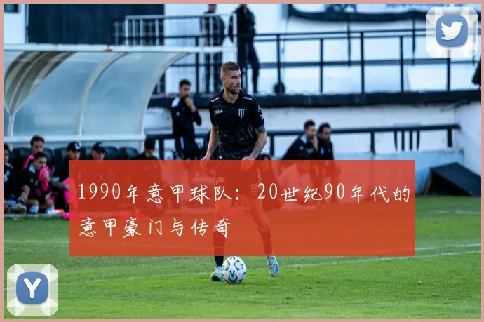 1990年意甲球队：20世纪90年代的意甲豪门与传奇