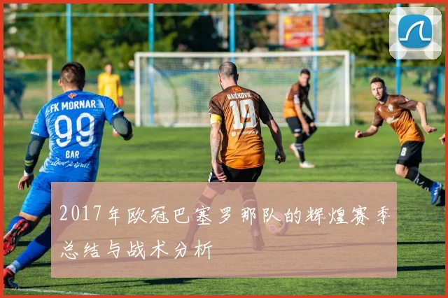 2017年欧冠巴塞罗那队的辉煌赛季总结与战术分析