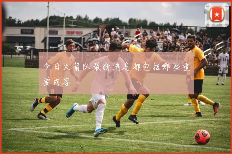 今日火箭队最新消息都包括哪些重要内容
