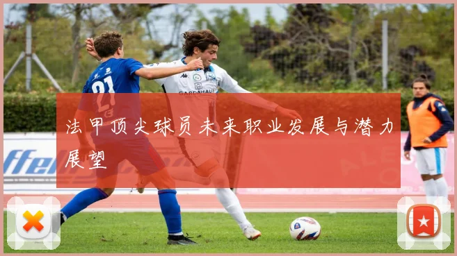 法甲顶尖球员未来职业发展与潜力展望