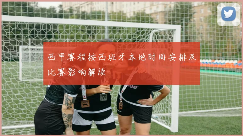 西甲赛程按西班牙本地时间安排及比赛影响解读