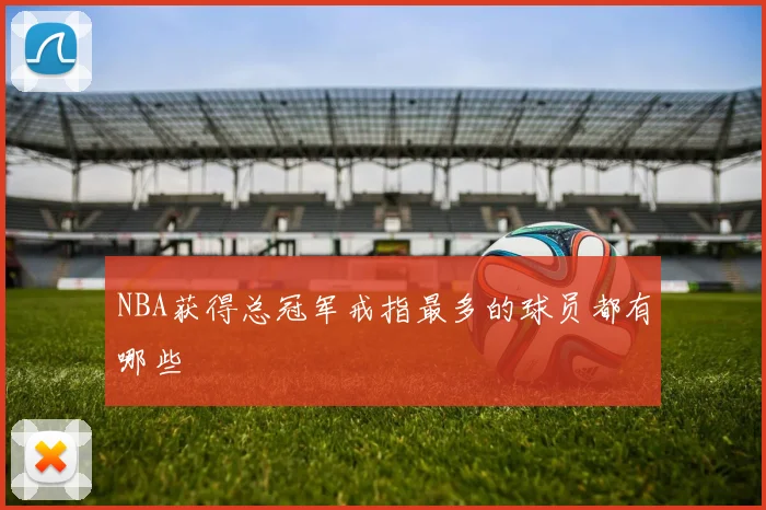 NBA获得总冠军戒指最多的球员都有哪些