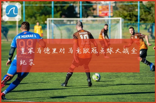 皇家马德里对马竞欧冠点球大战全纪录